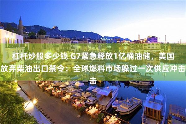 杠杆炒股多少钱 G7紧急释放1亿桶油储，美国放弃柴油出口禁令：全球燃料市场躲过一次供应冲击