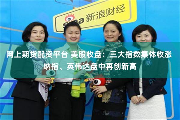 网上期货配资平台 美股收盘：三大指数集体收涨 纳指、英伟达盘中再创新高