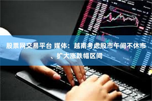 股票网交易平台 媒体：越南考虑股市午间不休市、扩大涨跌幅区间