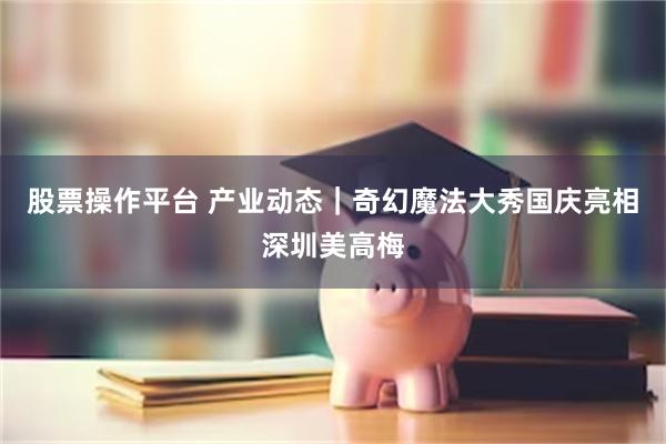 股票操作平台 产业动态|奇幻魔法大秀国庆亮相深圳美高梅