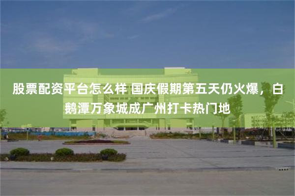 股票配资平台怎么样 国庆假期第五天仍火爆，白鹅潭万象城成广州打卡热门地