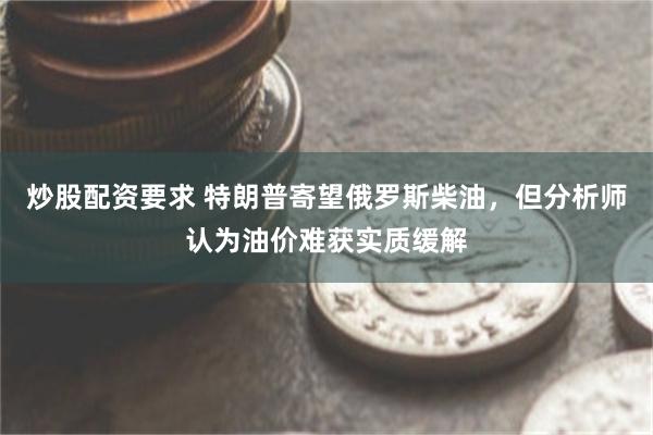 炒股配资要求 特朗普寄望俄罗斯柴油，但分析师认为油价难获实质缓解