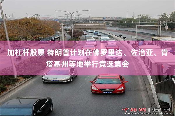 加杠杆股票 特朗普计划在佛罗里达、佐治亚、肯塔基州等地举行竞选集会