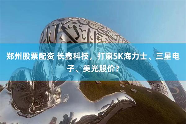 郑州股票配资 长鑫科技，打崩SK海力士、三星电子、美光股价？