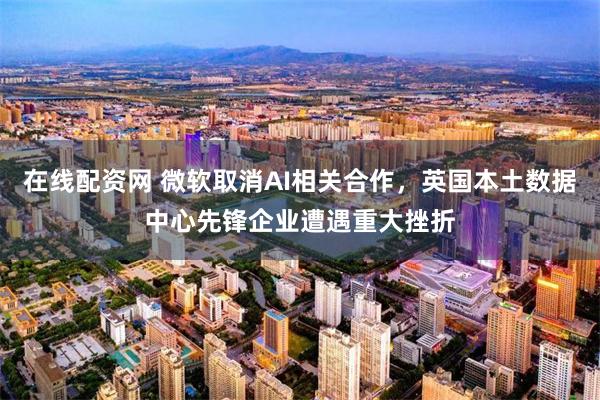 在线配资网 微软取消AI相关合作，英国本土数据中心先锋企业遭遇重大挫折