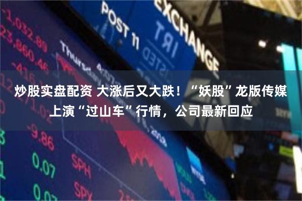 炒股实盘配资 大涨后又大跌！“妖股”龙版传媒上演“过山车”行情，公司最新回应