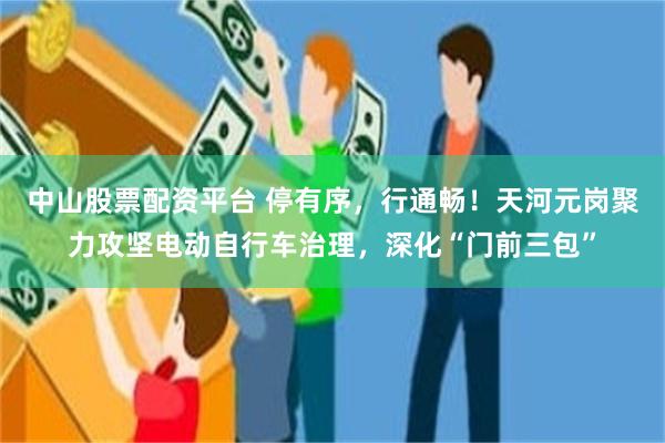 中山股票配资平台 停有序，行通畅！天河元岗聚力攻坚电动自行车治理，深化“门前三包”