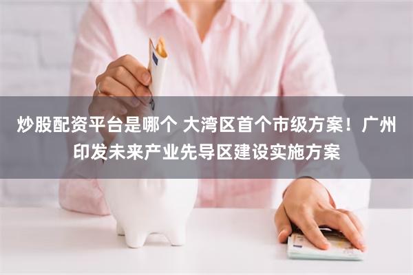 炒股配资平台是哪个 大湾区首个市级方案！广州印发未来产业先导区建设实施方案