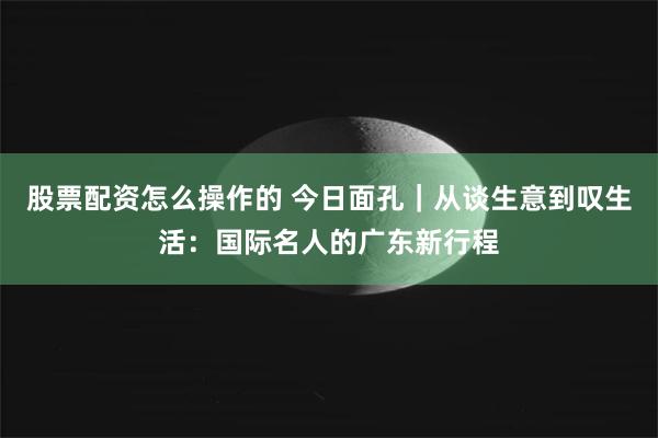 股票配资怎么操作的 今日面孔｜从谈生意到叹生活：国际名人的广东新行程