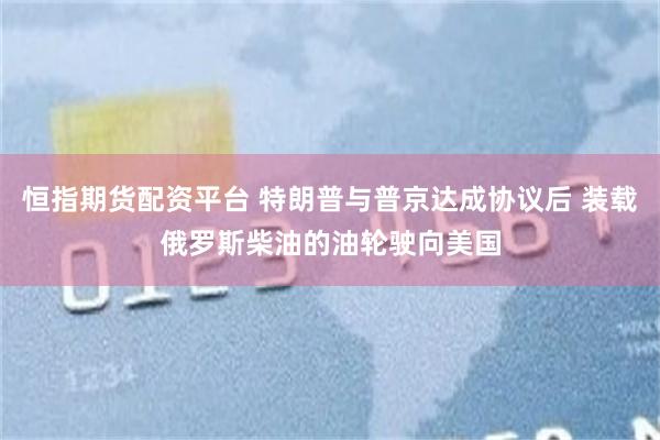 恒指期货配资平台 特朗普与普京达成协议后 装载俄罗斯柴油的油轮驶向美国