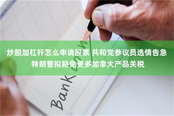 炒股加杠杆怎么申请股票 共和党参议员选情告急 特朗普拟豁免更多加拿大产品关税