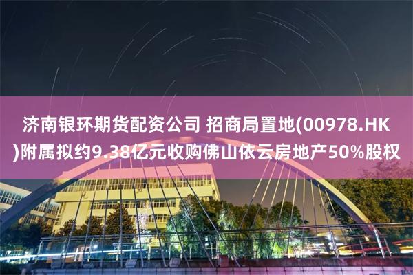 济南银环期货配资公司 招商局置地(00978.HK)附属拟约9.38亿元收购佛山依云房地产50%股权