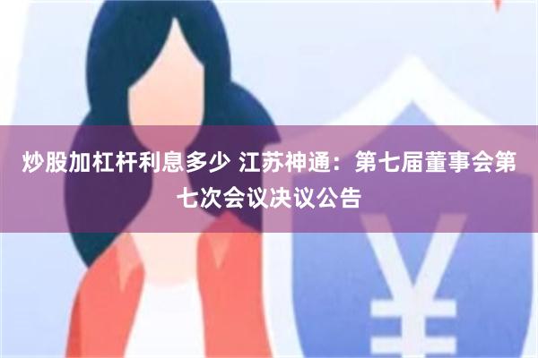 炒股加杠杆利息多少 江苏神通:第七届董事会第七次会议决议公告