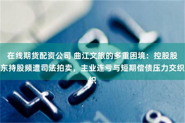 在线期货配资公司 曲江文旅的多重困境:控股股东持股频遭司法拍卖,主业连亏与短期偿债压力交织